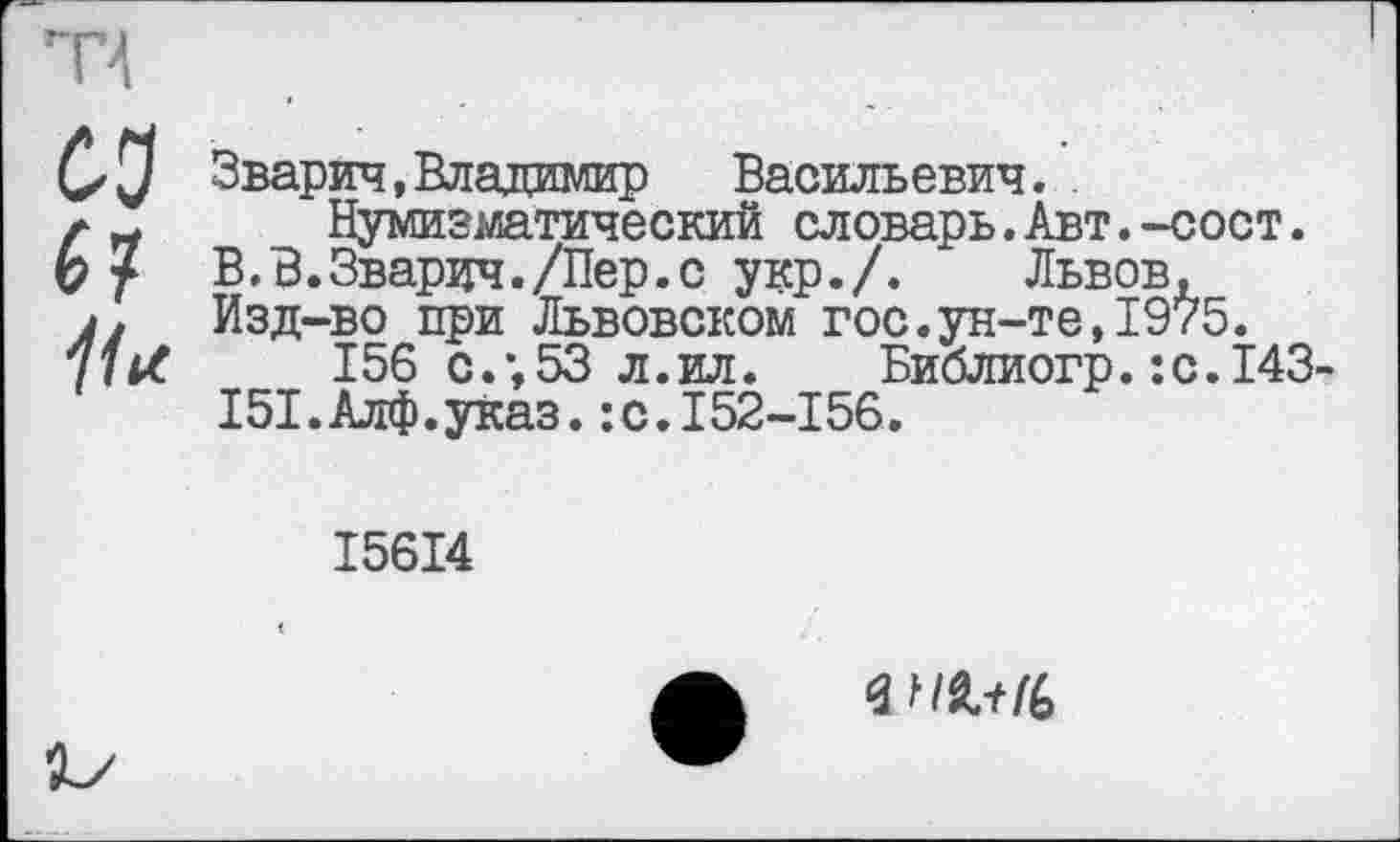 ﻿Зварич,Владимир Васильевич. .
Нумизматический словарь.Авт.-сост.
В.В.Зварич./Пер.с укр./. Львов, Изд-во при Львовском гос.ун-те,1975.
156 с.;53 л.ил. Библиогр.:с.143
І5І.Алф.уКаз. :с.152-156.
І56І4
<3